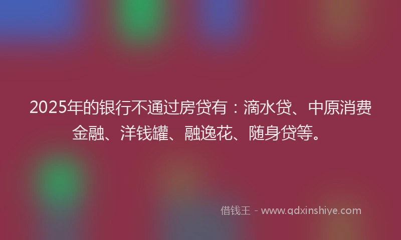 2025年的银行不通过房贷有：滴水贷、中原消费金融、洋钱罐、融逸花、随身贷等。