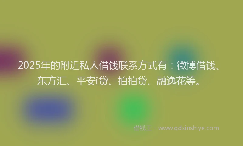 2025年的附近私人借钱联系方式有：微博借钱、东方汇、平安i贷、拍拍贷、融逸花等。