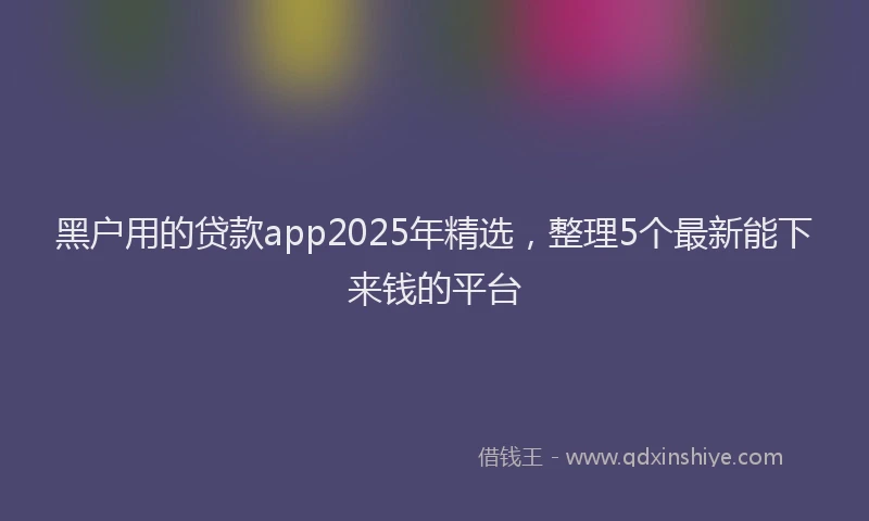 黑户用的贷款app2025年精选，整理5个最新能下来钱的平台