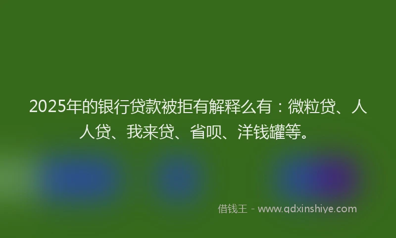 2025年的银行贷款被拒有解释么有：微粒贷、人人贷、我来贷、省呗、洋钱罐等。
