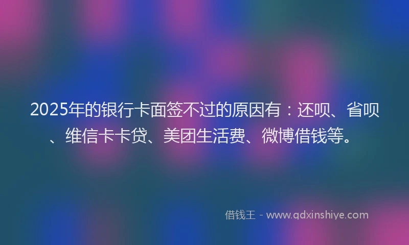 2025年的银行卡面签不过的原因有：还呗、省呗、维信卡卡贷、美团生活费、微博借钱等。