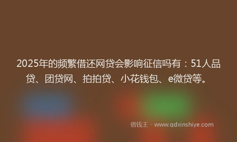 2025年的频繁借还网贷会影响征信吗有：51人品贷、团贷网、拍拍贷、小花钱包、e微贷等。
