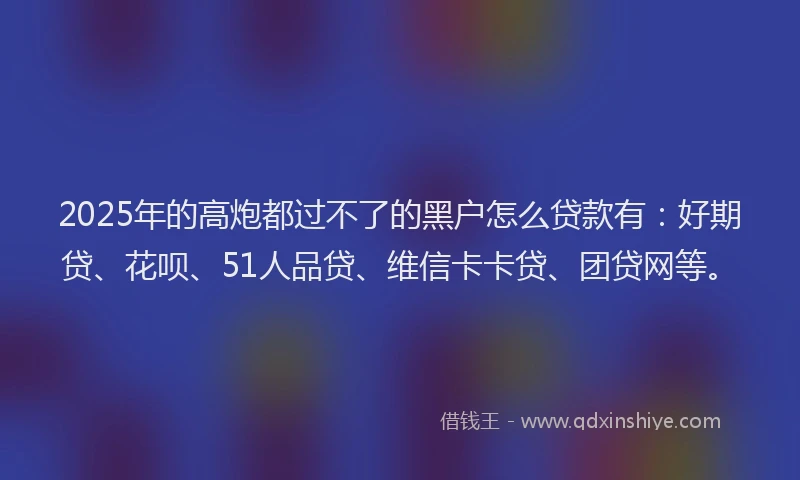 2025年的高炮都过不了的黑户怎么贷款有：好期贷、花呗、51人品贷、维信卡卡贷、团贷网等。
