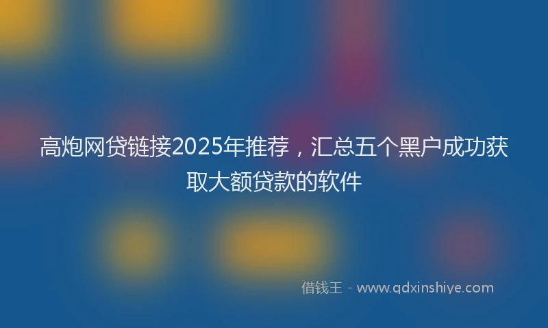高炮网贷链接2025年推荐，汇总五个黑户成功获取大额贷款的软件
