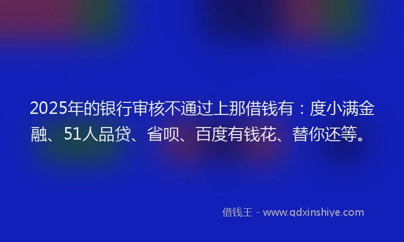 2025年的银行审核不通过上那借钱有：度小满金融、51人品贷、省呗、百度有钱花、替你还等。