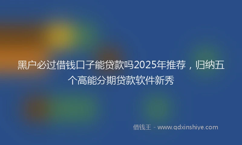 黑户必过借钱口子能贷款吗2025年推荐，归纳五个高能分期贷款软件新秀