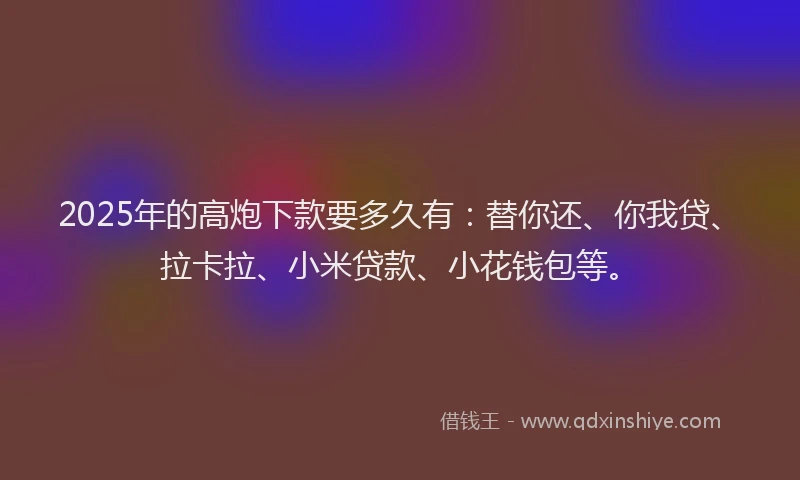 2025年的高炮下款要多久有：替你还、你我贷、拉卡拉、小米贷款、小花钱包等。