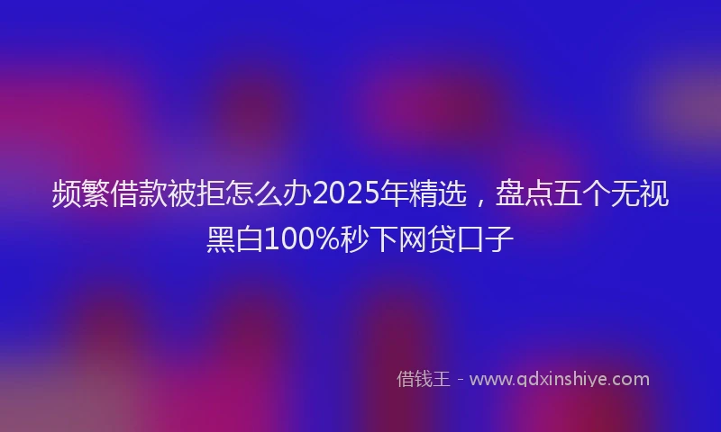 频繁借款被拒怎么办2025年精选，盘点五个无视黑白100%秒下网贷口子