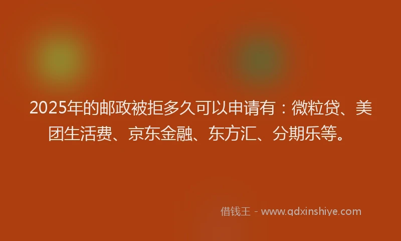 2025年的邮政被拒多久可以申请有：微粒贷、美团生活费、京东金融、东方汇、分期乐等。