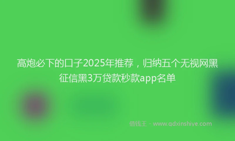 高炮必下的口子2025年推荐，归纳五个无视网黑征信黑3万贷款秒款app名单