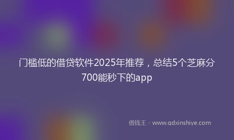 门槛低的借贷软件2025年推荐，总结5个芝麻分700能秒下的app
