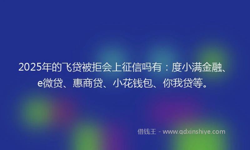 2025年的飞贷被拒会上征信吗有：度小满金融、e微贷、惠商贷、小花钱包、你我贷等。