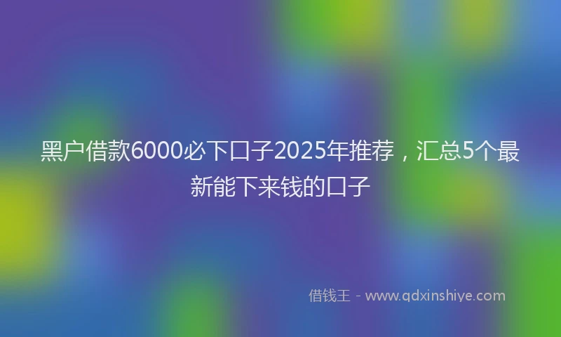 黑户借款6000必下口子2025年推荐，汇总5个最新能下来钱的口子