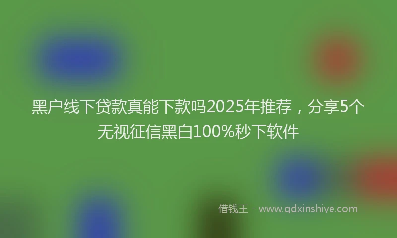 黑户线下贷款真能下款吗2025年推荐，分享5个无视征信黑白100%秒下软件