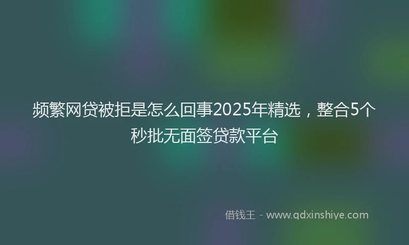 频繁网贷被拒是怎么回事2025年精选，整合5个秒批无面签贷款平台
