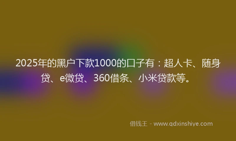 2025年的黑户下款1000的口子有：超人卡、随身贷、e微贷、360借条、小米贷款等。