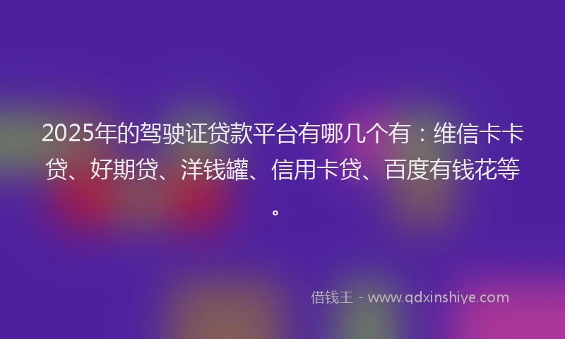 2025年的驾驶证贷款平台有哪几个有：维信卡卡贷、好期贷、洋钱罐、信用卡贷、百度有钱花等。