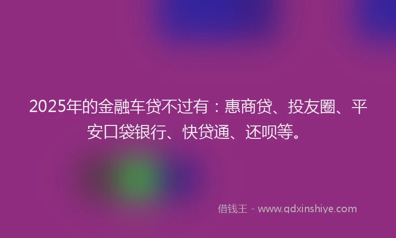 2025年的金融车贷不过有：惠商贷、投友圈、平安口袋银行、快贷通、还呗等。