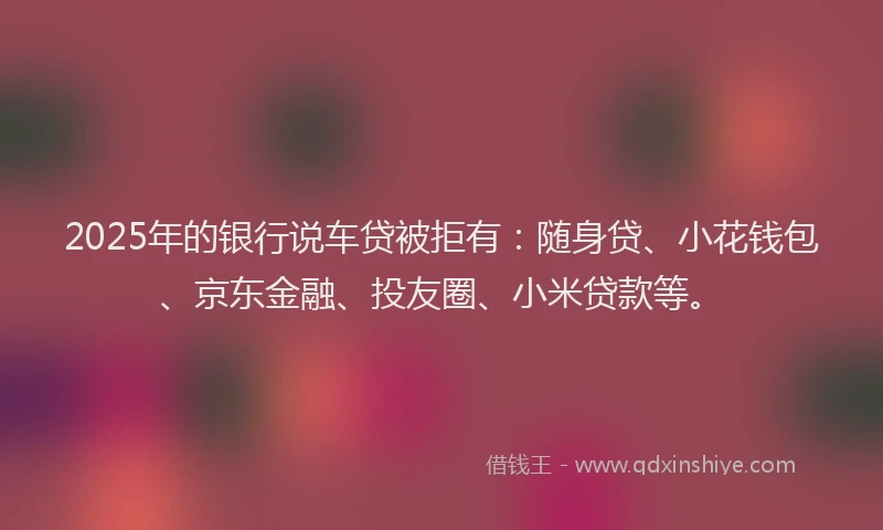 2025年的银行说车贷被拒有：随身贷、小花钱包、京东金融、投友圈、小米贷款等。