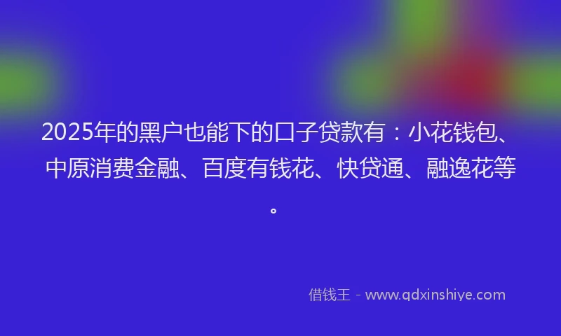2025年的黑户也能下的口子贷款有：小花钱包、中原消费金融、百度有钱花、快贷通、融逸花等。
