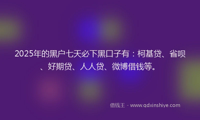 2025年的黑户七天必下黑口子有：柯基贷、省呗、好期贷、人人贷、微博借钱等。