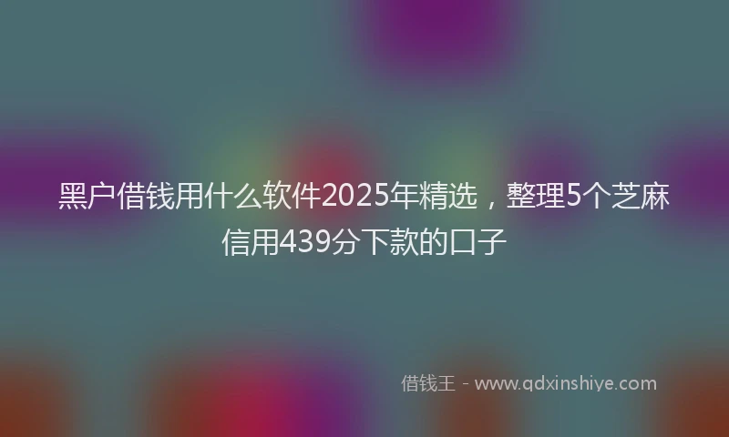 黑户借钱用什么软件2025年精选，整理5个芝麻信用439分下款的口子