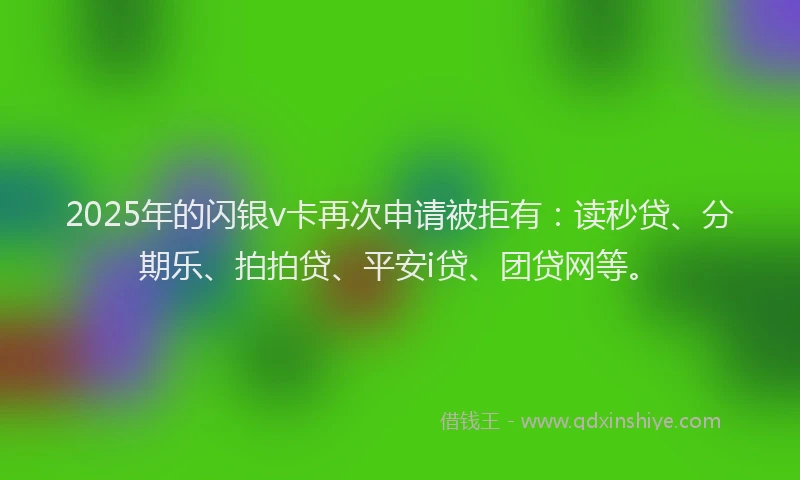 2025年的闪银v卡再次申请被拒有：读秒贷、分期乐、拍拍贷、平安i贷、团贷网等。