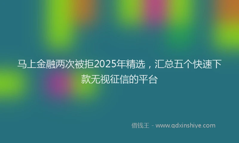 马上金融两次被拒2025年精选，汇总五个快速下款无视征信的平台