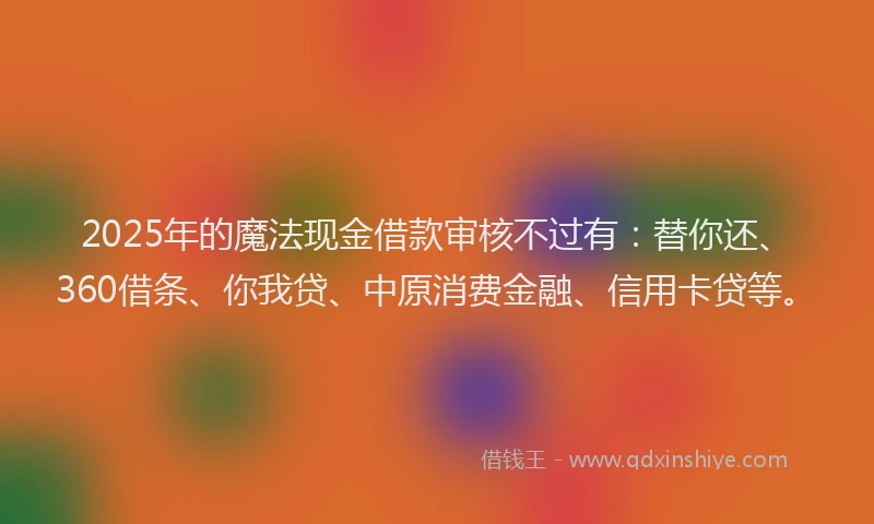2025年的魔法现金借款审核不过有：替你还、360借条、你我贷、中原消费金融、信用卡贷等。