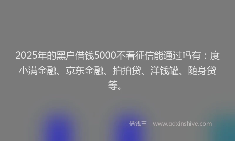 2025年的黑户借钱5000不看征信能通过吗有：度小满金融、京东金融、拍拍贷、洋钱罐、随身贷等。