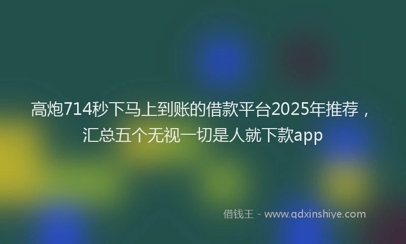 高炮714秒下马上到账的借款平台2025年推荐，汇总五个无视一切是人就下款app