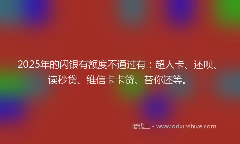 2025年的闪银有额度不通过有：超人卡、还呗、读秒贷、维信卡卡贷、替你还等。