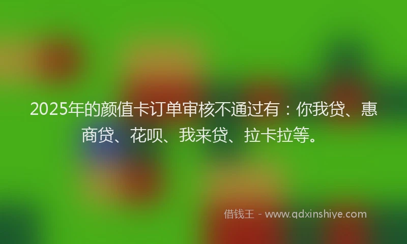 2025年的颜值卡订单审核不通过有：你我贷、惠商贷、花呗、我来贷、拉卡拉等。