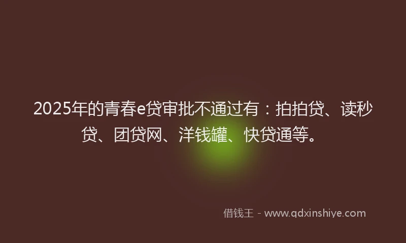 2025年的青春e贷审批不通过有：拍拍贷、读秒贷、团贷网、洋钱罐、快贷通等。