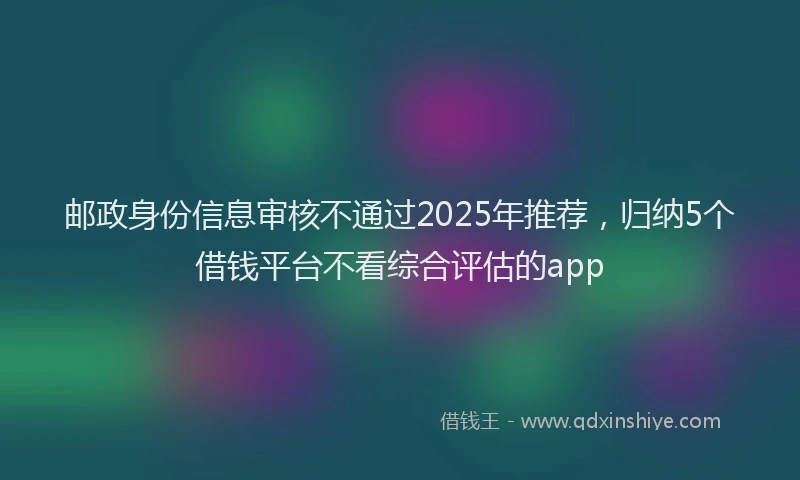 邮政身份信息审核不通过2025年推荐，归纳5个借钱平台不看综合评估的app