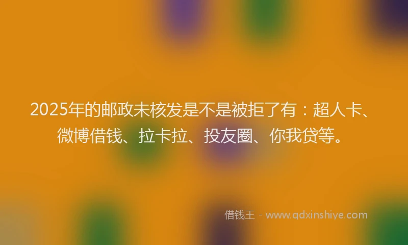 2025年的邮政未核发是不是被拒了有：超人卡、微博借钱、拉卡拉、投友圈、你我贷等。