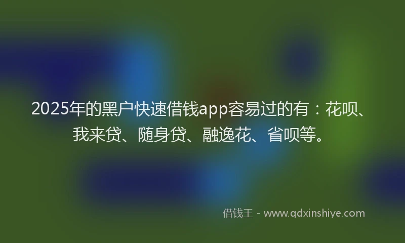 2025年的黑户快速借钱app容易过的有：花呗、我来贷、随身贷、融逸花、省呗等。