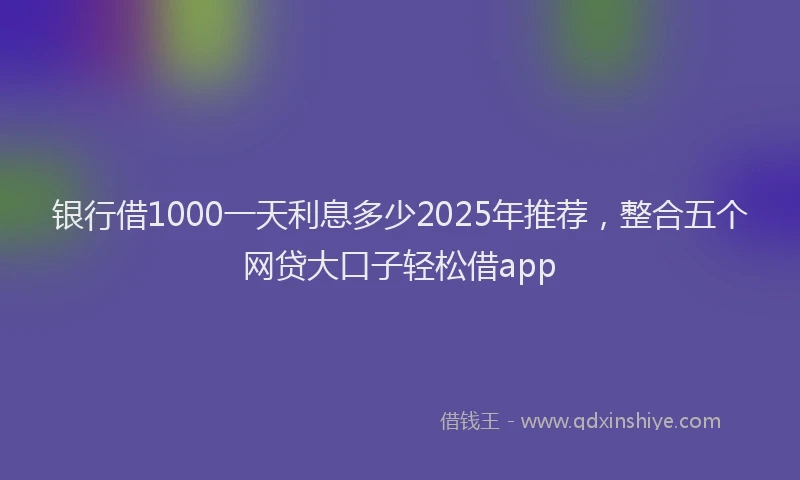 银行借1000一天利息多少2025年推荐，整合五个网贷大口子轻松借app