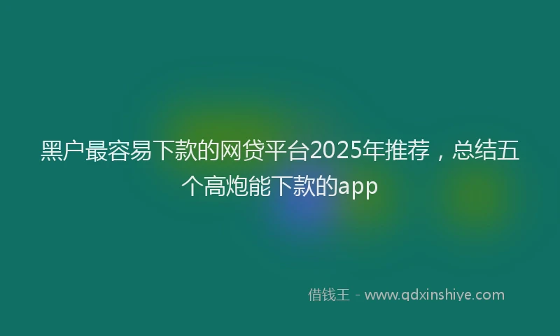 黑户最容易下款的网贷平台2025年推荐，总结五个高炮能下款的app