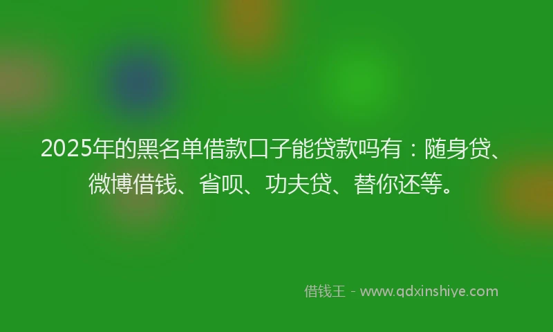 2025年的黑名单借款口子能贷款吗有：随身贷、微博借钱、省呗、功夫贷、替你还等。