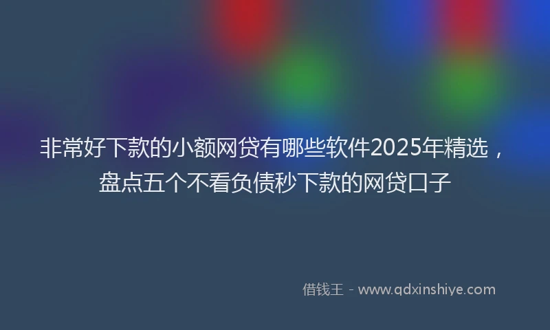 非常好下款的小额网贷有哪些软件2025年精选，盘点五个不看负债秒下款的网贷口子