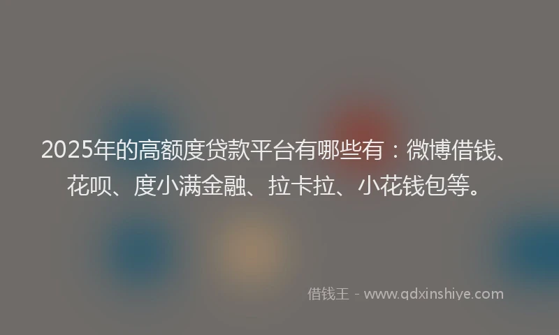 2025年的高额度贷款平台有哪些有：微博借钱、花呗、度小满金融、拉卡拉、小花钱包等。
