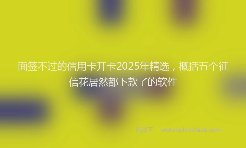 面签不过的信用卡开卡2025年精选，概括五个征信花居然都下款了的软件