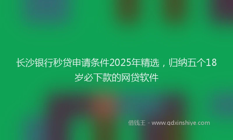 长沙银行秒贷申请条件2025年精选，归纳五个18岁必下款的网贷软件