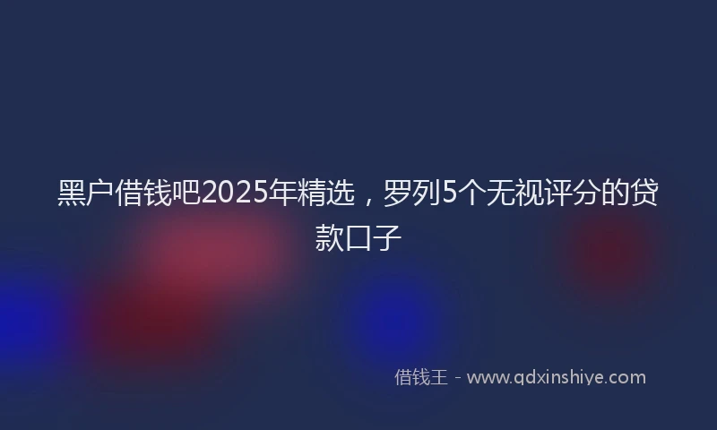 黑户借钱吧2025年精选，罗列5个无视评分的贷款口子