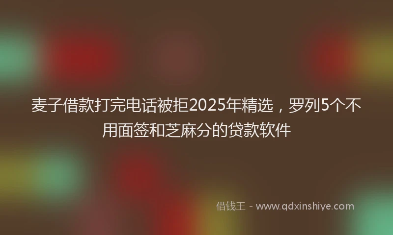 麦子借款打完电话被拒2025年精选，罗列5个不用面签和芝麻分的贷款软件
