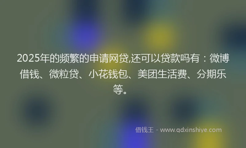 2025年的频繁的申请网贷,还可以贷款吗有：微博借钱、微粒贷、小花钱包、美团生活费、分期乐等。