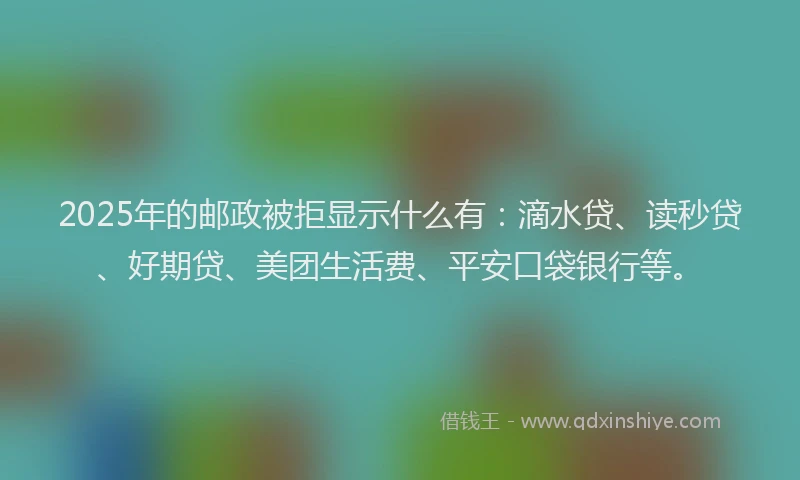 2025年的邮政被拒显示什么有：滴水贷、读秒贷、好期贷、美团生活费、平安口袋银行等。