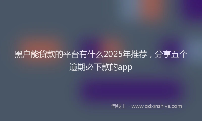 黑户能贷款的平台有什么2025年推荐，分享五个逾期必下款的app