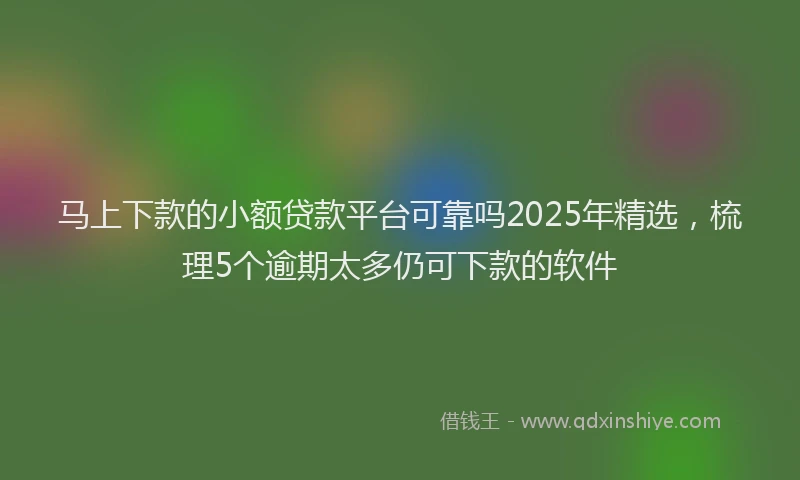 马上下款的小额贷款平台可靠吗2025年精选，梳理5个逾期太多仍可下款的软件